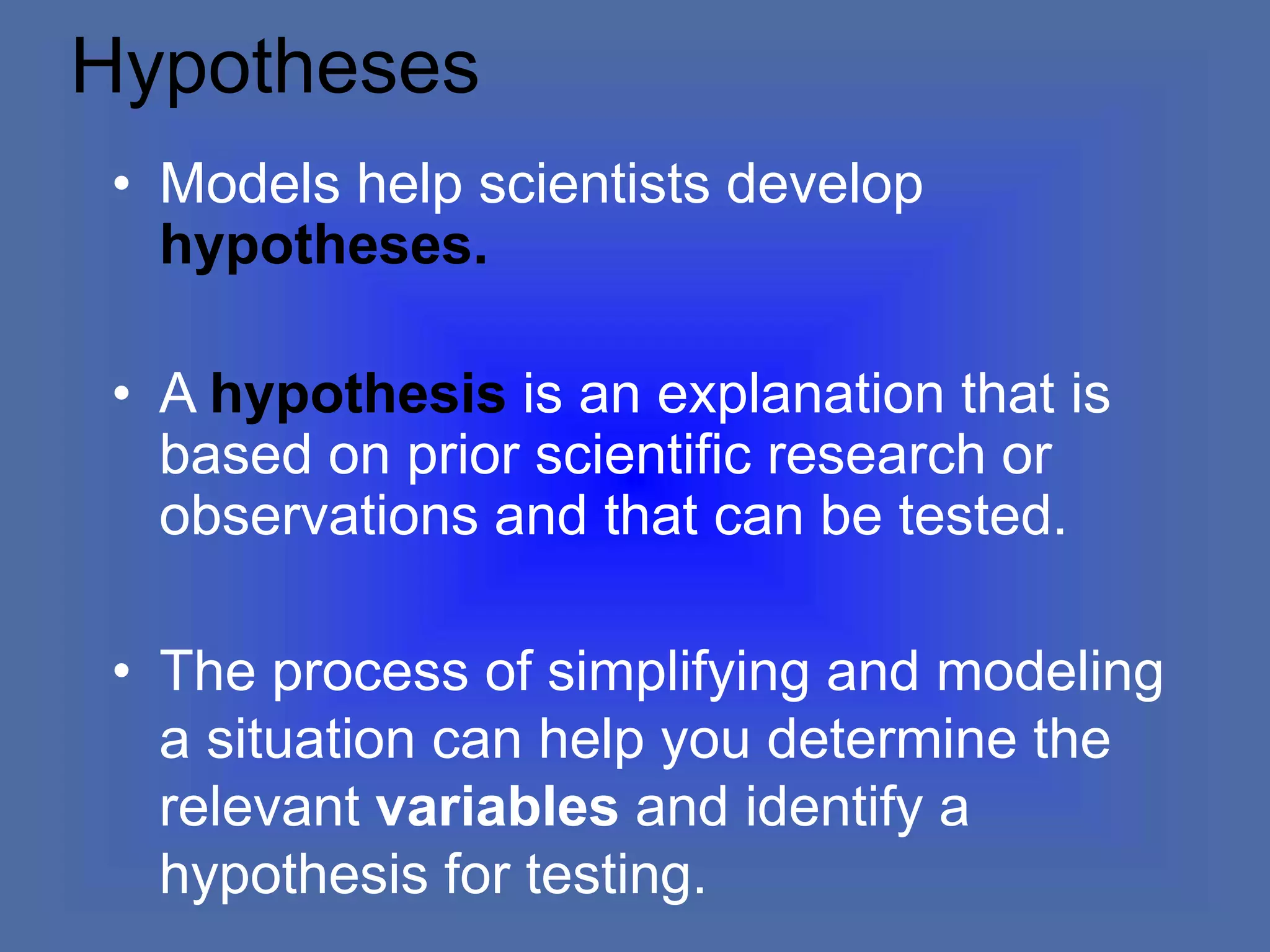 Hypotheses
• Models help scientists develop
hypotheses.
• A hypothesis is an explanation that is
based on prior scientific research or
observations and that can be tested.
• The process of simplifying and modeling
a situation can help you determine the
relevant variables and identify a
hypothesis for testing.
 