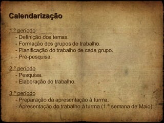Calendarização 1.º período - Definição dos temas. - Formação dos grupos de trabalho. - Planificação do trabalho de cada grupo. - Pré-pesquisa. 2.º período - Pesquisa. - Elaboração do trabalho. 3.º período - Preparação da apresentação à turma. - Apresentação do trabalho à turma (1.ª semana de Maio).  