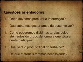 Questões orientadoras Onde devemos procurar a informação? Que subtemas gostaríamos de desenvolver? Como poderemos dividir as tarefas pelos elementos do grupo de forma a que toda a gente participe? Qual será o produto final do trabalho? De que materiais teremos necessidade?  