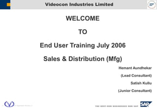 SAP AG 2004, VIL Organization Structure, 2
Videocon Industries Limited
WELCOME
TO
End User Training July 2006
Sales & Distribution (Mfg)
Hemant Aundhekar
(Lead Consultant)
Satish Kullu
(Junior Consultant)
 