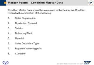 Master Points – Condition Master Data
Condition Master Data should be maintained in the Respective Condition
Record with combination of the following:
1. Sales Organisation
2. Distribution Channel
3. Division
4. Delivering Plant
5. Material
6. Sales Document Type
7. Region of receiving plant
8. Customer
 