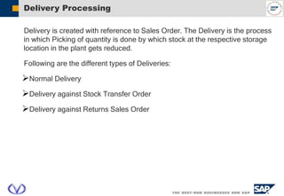 Delivery Processing
Delivery is created with reference to Sales Order. The Delivery is the process
in which Picking of quantity is done by which stock at the respective storage
location in the plant gets reduced.
Following are the different types of Deliveries:
Normal Delivery
Delivery against Stock Transfer Order
Delivery against Returns Sales Order
 