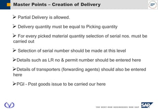 Master Points – Creation of Delivery
 Partial Delivery is allowed.
 Delivery quantity must be equal to Picking quantity
 For every picked material quantity selection of serial nos. must be
carried out
 Selection of serial number should be made at this level
Details such as LR no & permit number should be entered here
Details of transporters (forwarding agents) should also be entered
here
PGI – Post goods issue to be carried our here
 