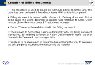 Creation of Billing documents
 This procedure is used to create an individual Billing document after the
order has been delivered & Post Goods Issue (PGI) activity is completed.
 Billing document is created with reference to Delivery document. But in
some cases the Billing document is created with reference to Sales Order
number (Sales Returns process & Credit memo request).
 Prices / Taxes can be re-determined in the Billing document.
 The Release to Accounting is done automatically after the billing document
is prepared. But in Billing document of Return Delivery (credit memo) the user
has to do the Release to accounting activity.
Freight is to be maintained in this procedure enabling the user to calculate
the cost per piece incurred while transporting the material
 