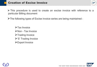 Creation of Excise Invoice
 This procedure is used to create an excise invoice with reference to a
particular Billing document
The following types of Excise invoice series are being maintained :
Tax Invoice
Non - Tax Invoice
Trading Invoice
‘S’ Trading Invoice
Export Invoice
 
