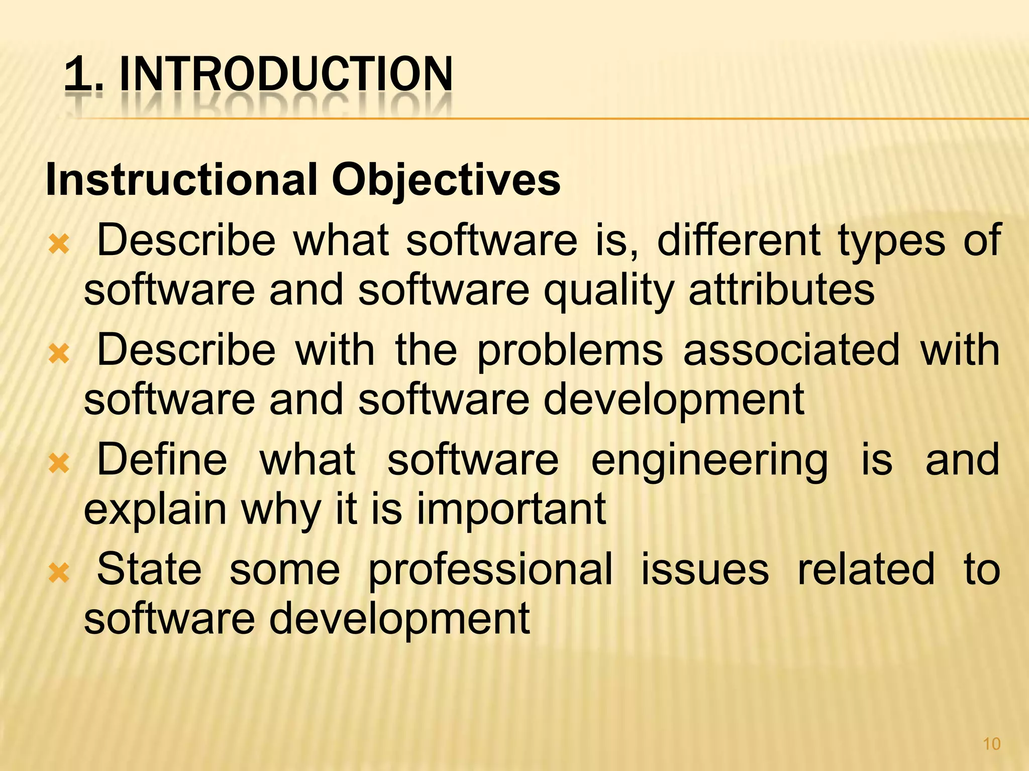 1. INTRODUCTION

Instructional Objectives
 Describe what software is, different types of
  software and software quality attributes
 Describe with the problems associated with
  software and software development
 Define what software engineering is and
  explain why it is important
 State some professional issues related to
  software development

                                              10
 