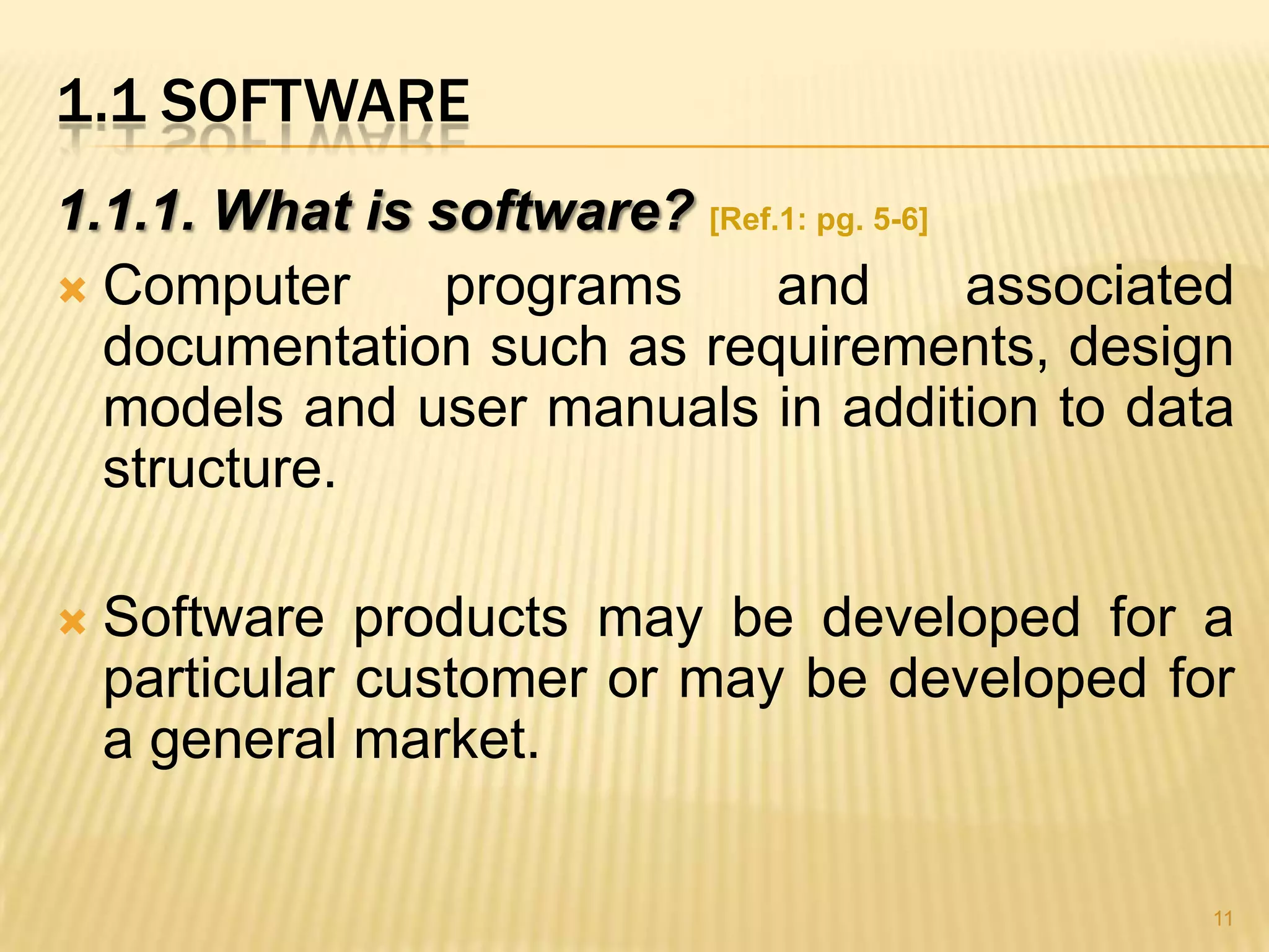 1.1 SOFTWARE
1.1.1. What is software? [Ref.1: pg. 5-6]
 Computer      programs      and         associated
  documentation such as requirements, design
  models and user manuals in addition to data
  structure.

   Software products may be developed for a
    particular customer or may be developed for
    a general market.

                                                   11
 