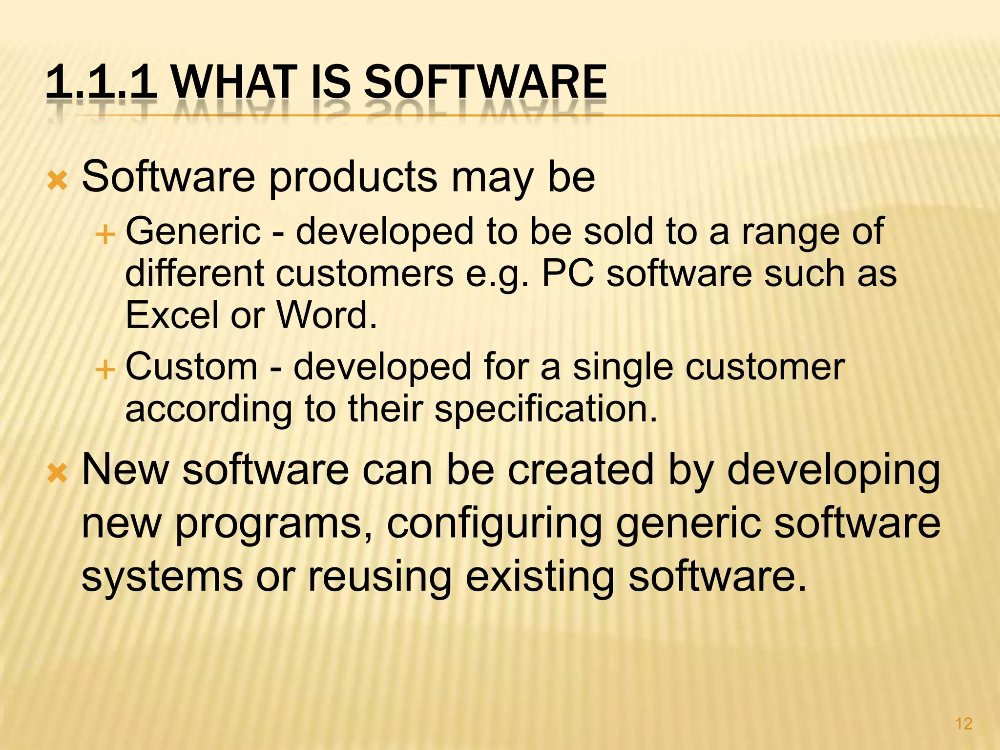 1.1.1 WHAT IS SOFTWARE
   Software products may be
     Generic   - developed to be sold to a range of
      different customers e.g. PC software such as
      Excel or Word.
     Custom - developed for a single customer
      according to their specification.
   New software can be created by developing
    new programs, configuring generic software
    systems or reusing existing software.


                                                       12
 