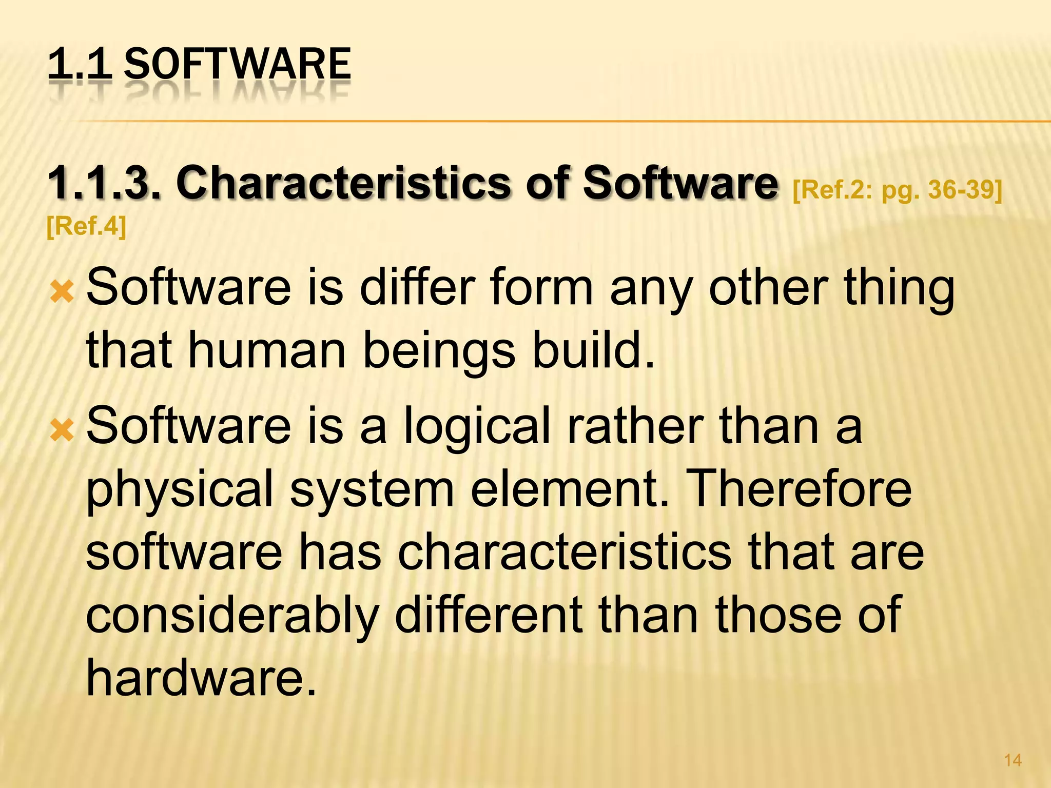 1.1 SOFTWARE

1.1.3. Characteristics of Software [Ref.2: pg. 36-39]
[Ref.4]

 Software  is differ form any other thing
  that human beings build.
 Software is a logical rather than a
  physical system element. Therefore
  software has characteristics that are
  considerably different than those of
  hardware.
                                                    14
 