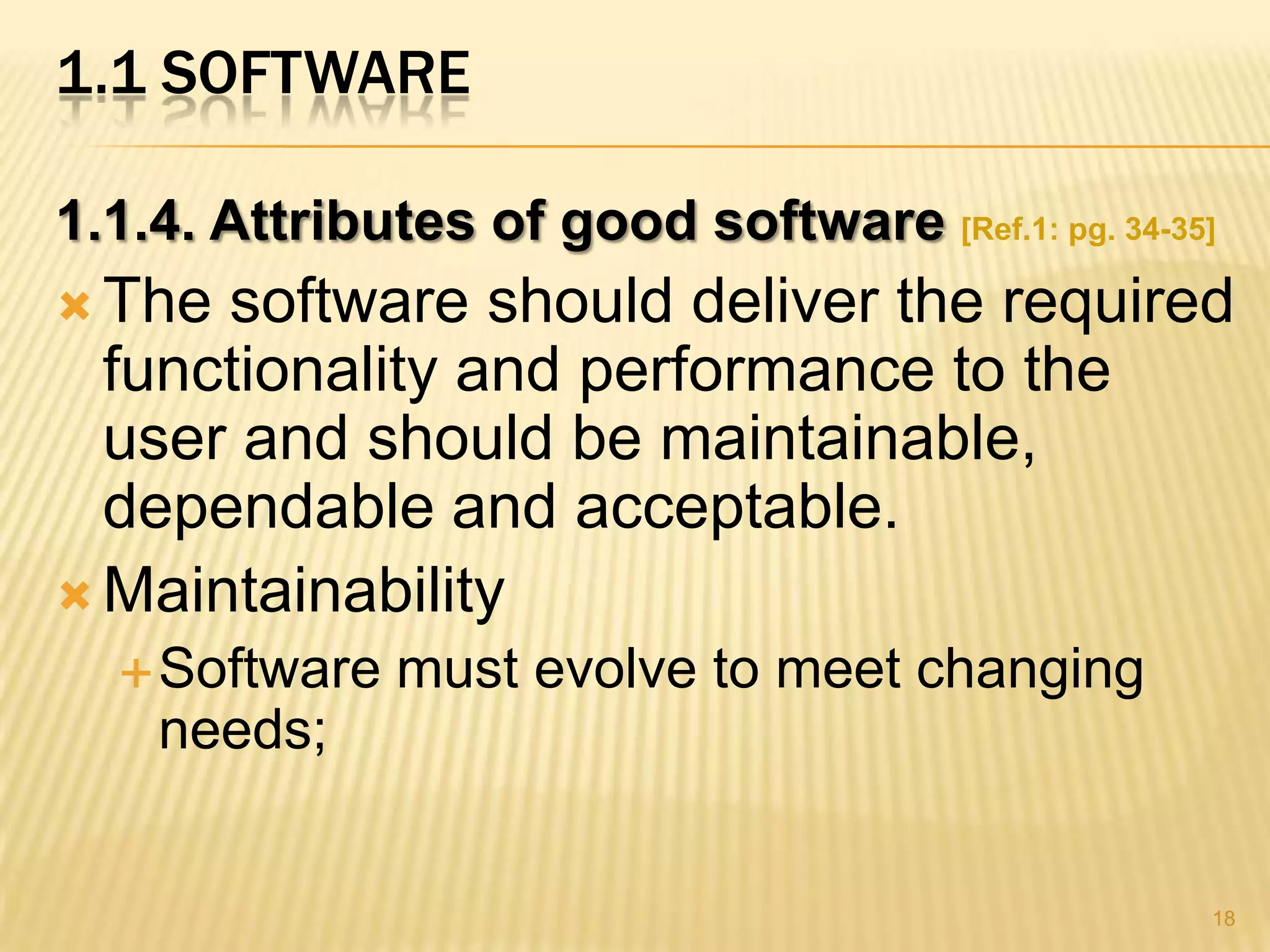 1.1 SOFTWARE

1.1.4. Attributes of good software [Ref.1: pg. 34-35]
 The software should deliver the required
  functionality and performance to the
  user and should be maintainable,
  dependable and acceptable.
 Maintainability
   Software   must evolve to meet changing
    needs;


                                                    18
 