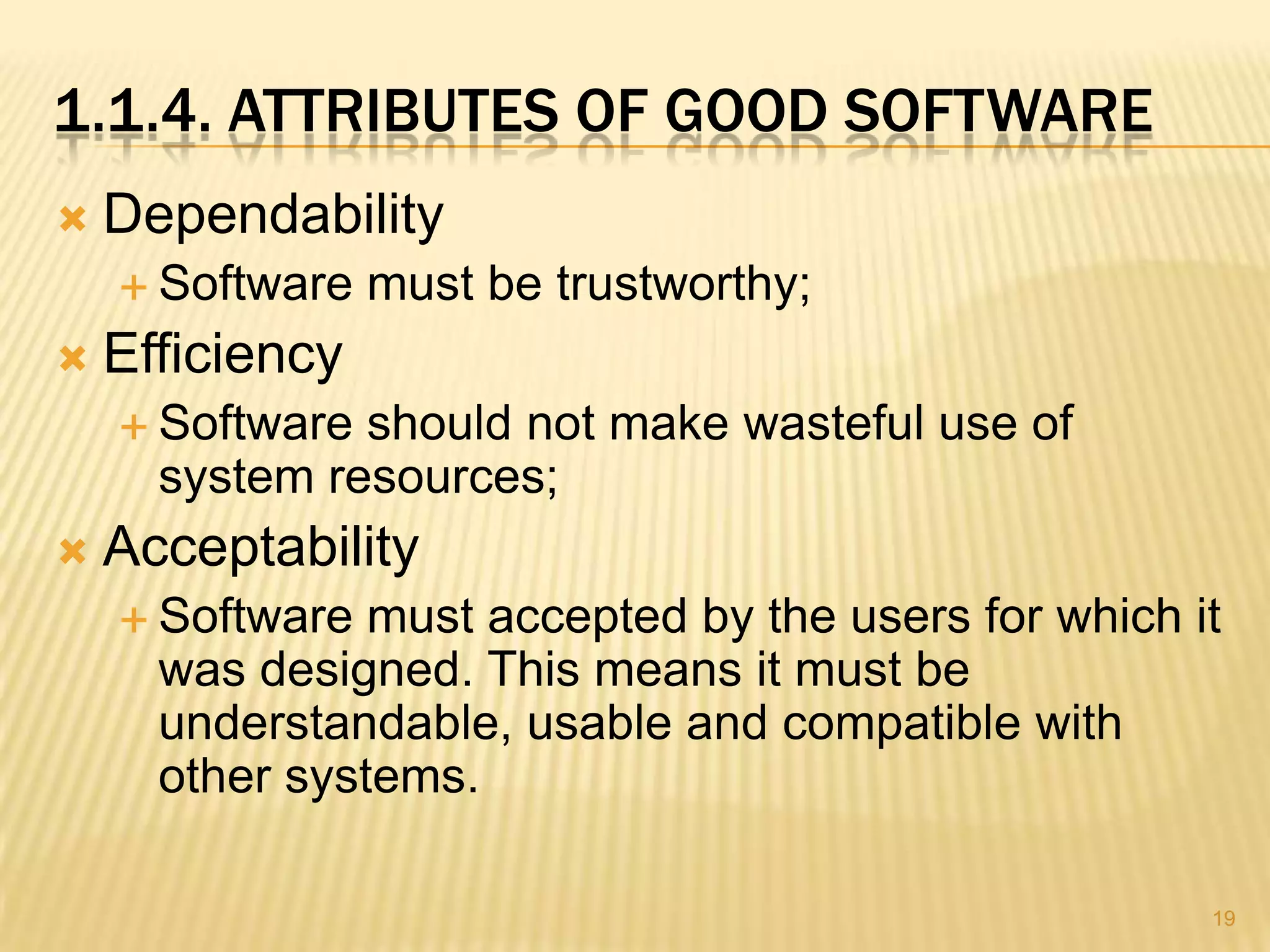 1.1.4. ATTRIBUTES OF GOOD SOFTWARE
   Dependability
     Software   must be trustworthy;
   Efficiency
     Software should not make wasteful use of
      system resources;
   Acceptability
     Software  must accepted by the users for which it
      was designed. This means it must be
      understandable, usable and compatible with
      other systems.

                                                      19
 