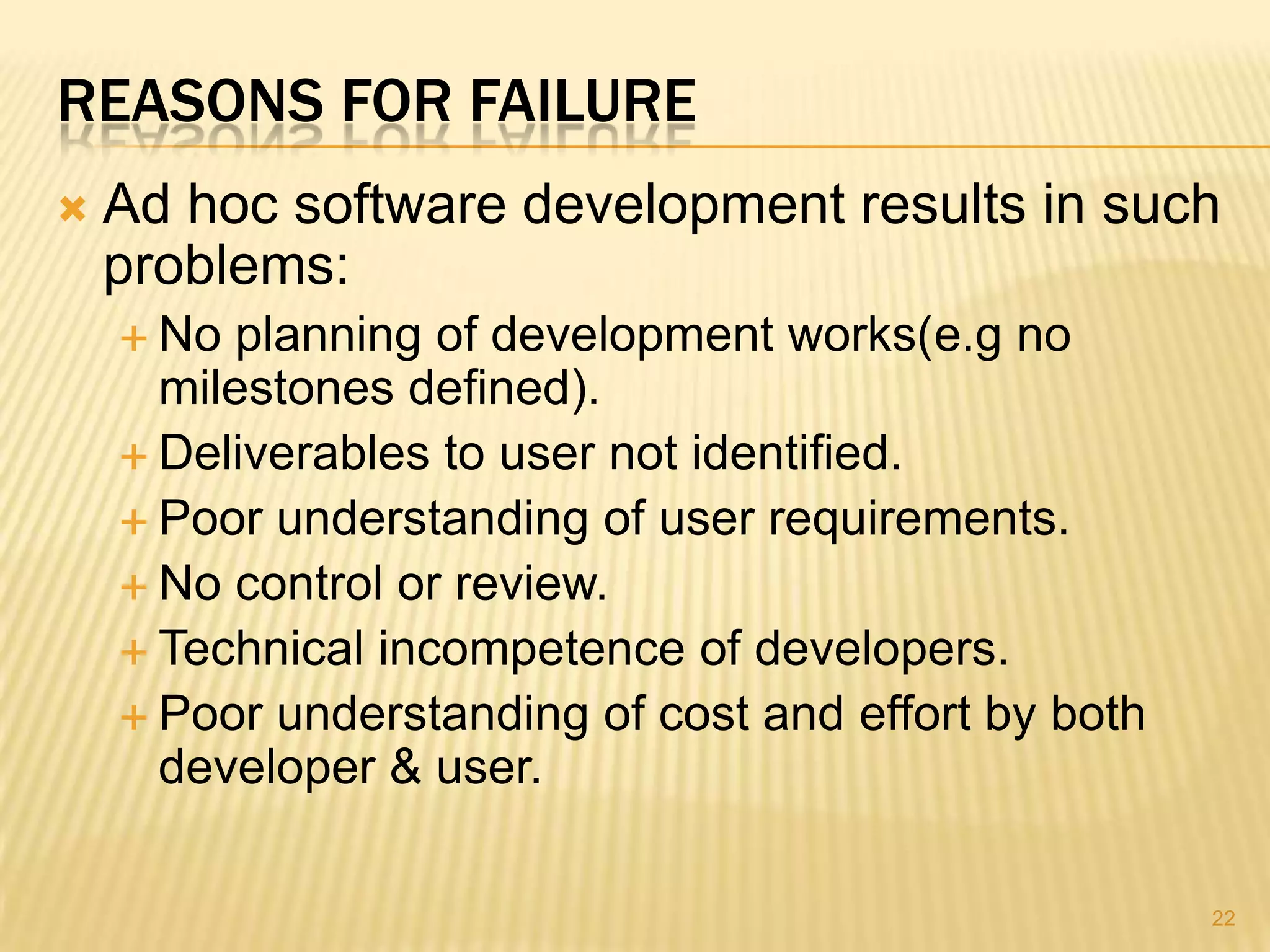 REASONS FOR FAILURE
   Ad hoc software development results in such
    problems:
     No planning of development works(e.g no
      milestones defined).
     Deliverables to user not identified.
     Poor understanding of user requirements.
     No control or review.
     Technical incompetence of developers.
     Poor understanding of cost and effort by both
      developer & user.

                                                      22
 