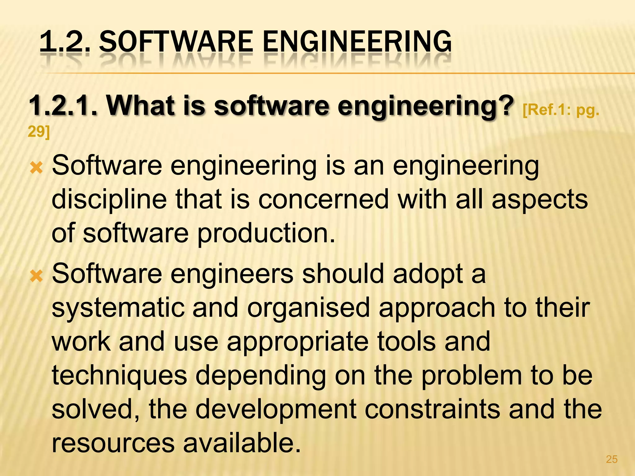 1.2. SOFTWARE ENGINEERING
1.2.1. What is software engineering? [Ref.1: pg.
29]

 Software engineering is an engineering
  discipline that is concerned with all aspects
  of software production.
 Software engineers should adopt a
  systematic and organised approach to their
  work and use appropriate tools and
  techniques depending on the problem to be
  solved, the development constraints and the
  resources available.                             25
 
