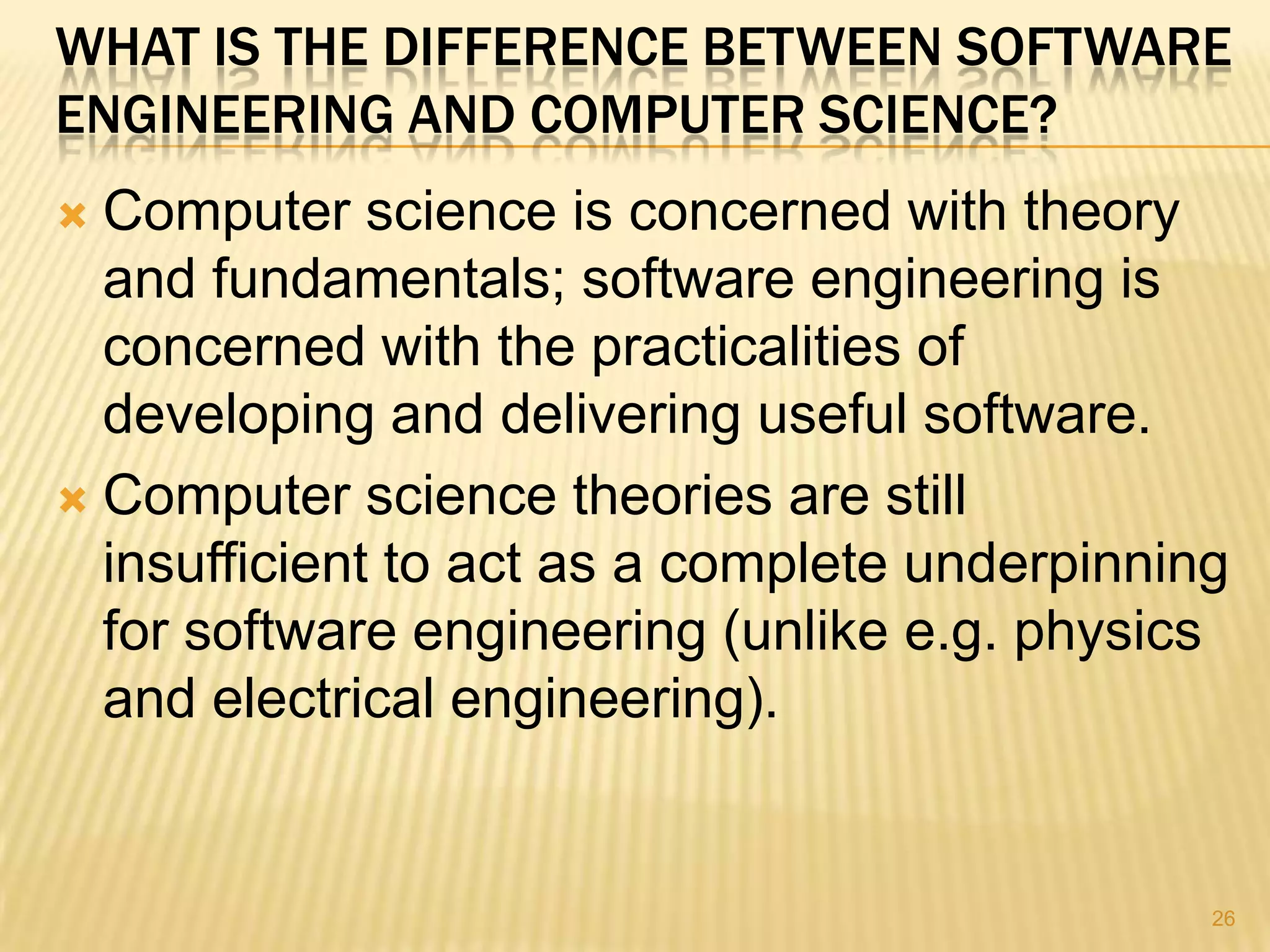WHAT IS THE DIFFERENCE BETWEEN SOFTWARE
ENGINEERING AND COMPUTER SCIENCE?
 Computer science is concerned with theory
  and fundamentals; software engineering is
  concerned with the practicalities of
  developing and delivering useful software.
 Computer science theories are still
  insufficient to act as a complete underpinning
  for software engineering (unlike e.g. physics
  and electrical engineering).


                                               26
 
