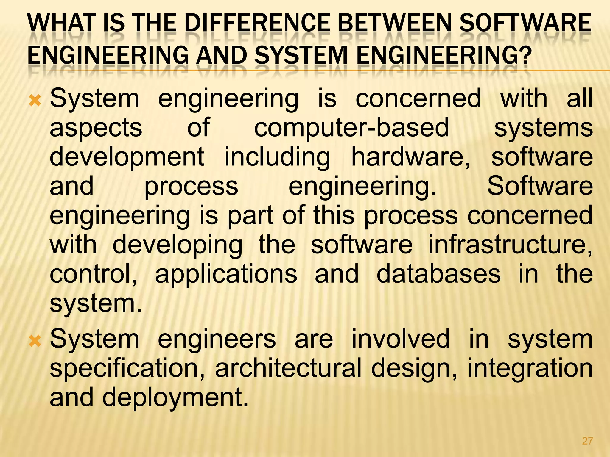 WHAT IS THE DIFFERENCE BETWEEN SOFTWARE
ENGINEERING AND SYSTEM ENGINEERING?
 System engineering is concerned with all
  aspects     of    computer-based        systems
  development including hardware, software
  and     process      engineering.      Software
  engineering is part of this process concerned
  with developing the software infrastructure,
  control, applications and databases in the
  system.
 System engineers are involved in system
  specification, architectural design, integration
  and deployment.
                                                27
 