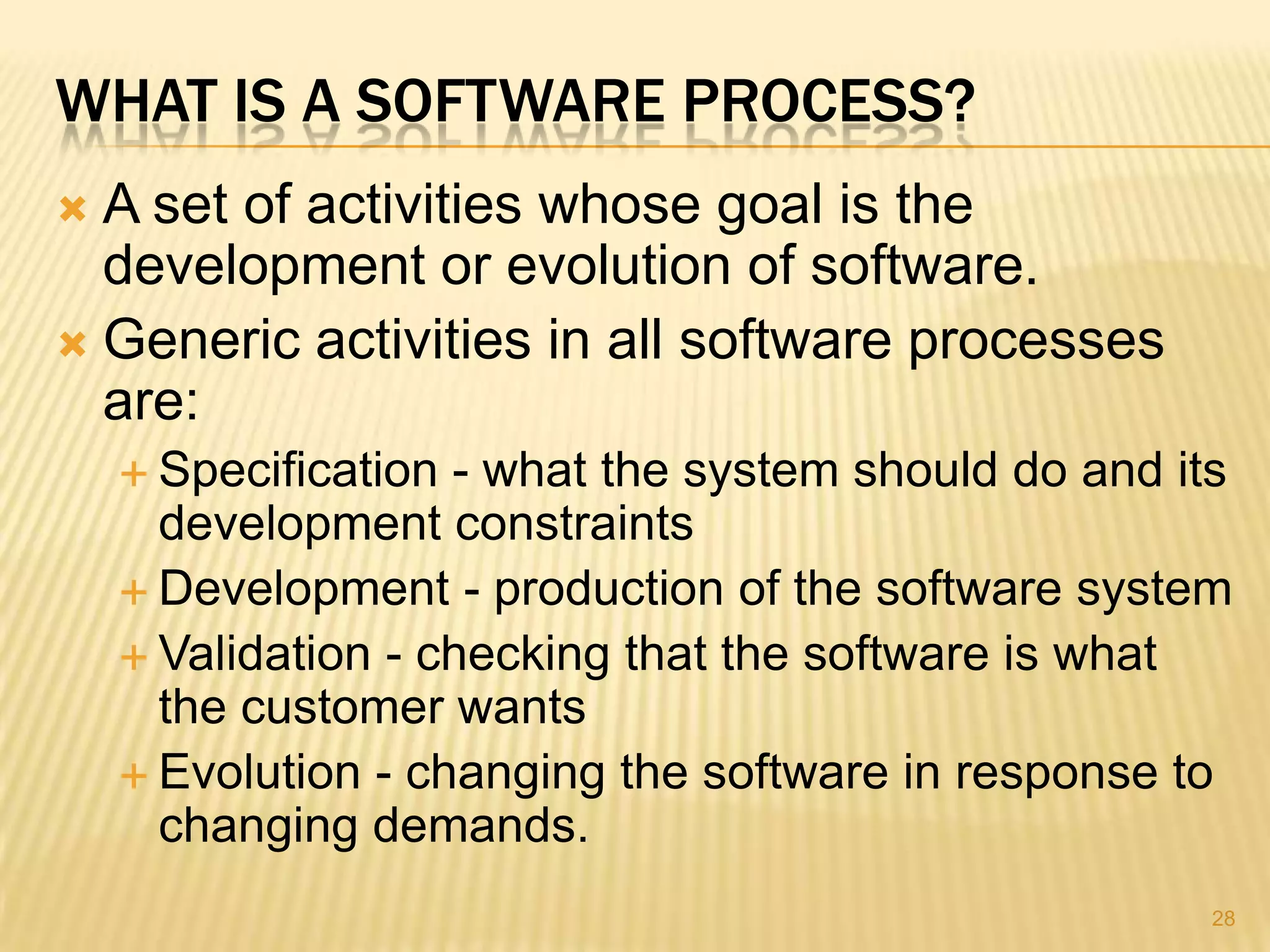 WHAT IS A SOFTWARE PROCESS?
 A set of activities whose goal is the
  development or evolution of software.
 Generic activities in all software processes
  are:
     Specification - what the system should do and its
      development constraints
     Development - production of the software system
     Validation - checking that the software is what
      the customer wants
     Evolution - changing the software in response to
      changing demands.
                                                      28
 