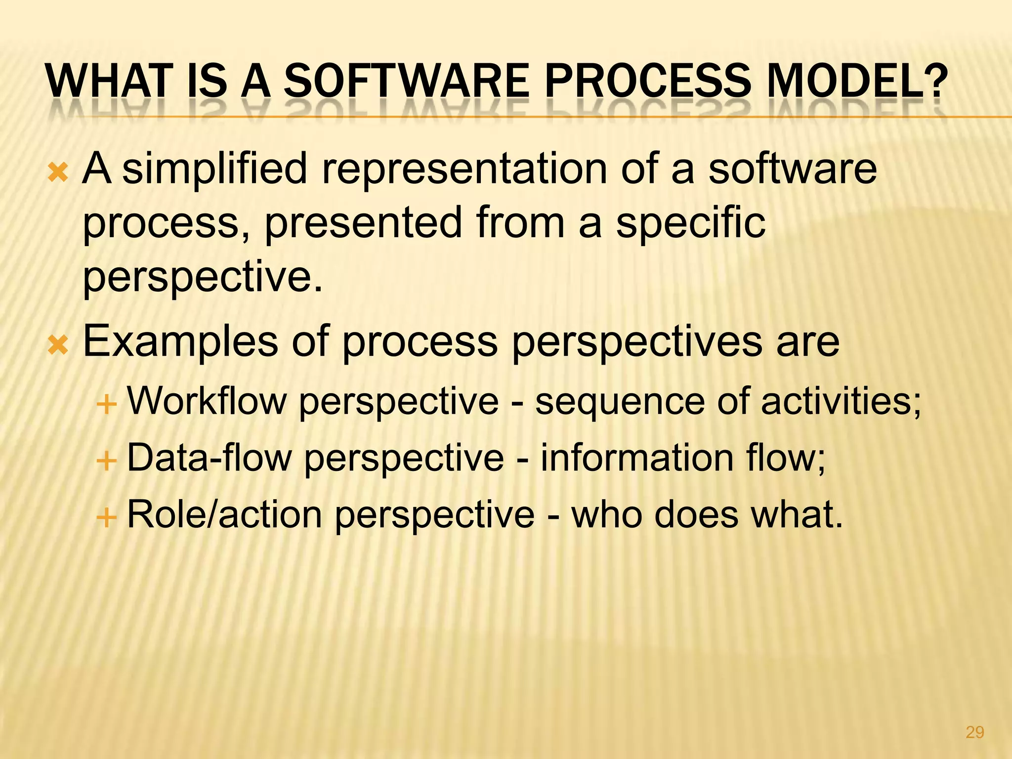WHAT IS A SOFTWARE PROCESS MODEL?
 A simplified representation of a software
  process, presented from a specific
  perspective.
 Examples of process perspectives are
     Workflow  perspective - sequence of activities;
     Data-flow perspective - information flow;

     Role/action perspective - who does what.




                                                        29
 