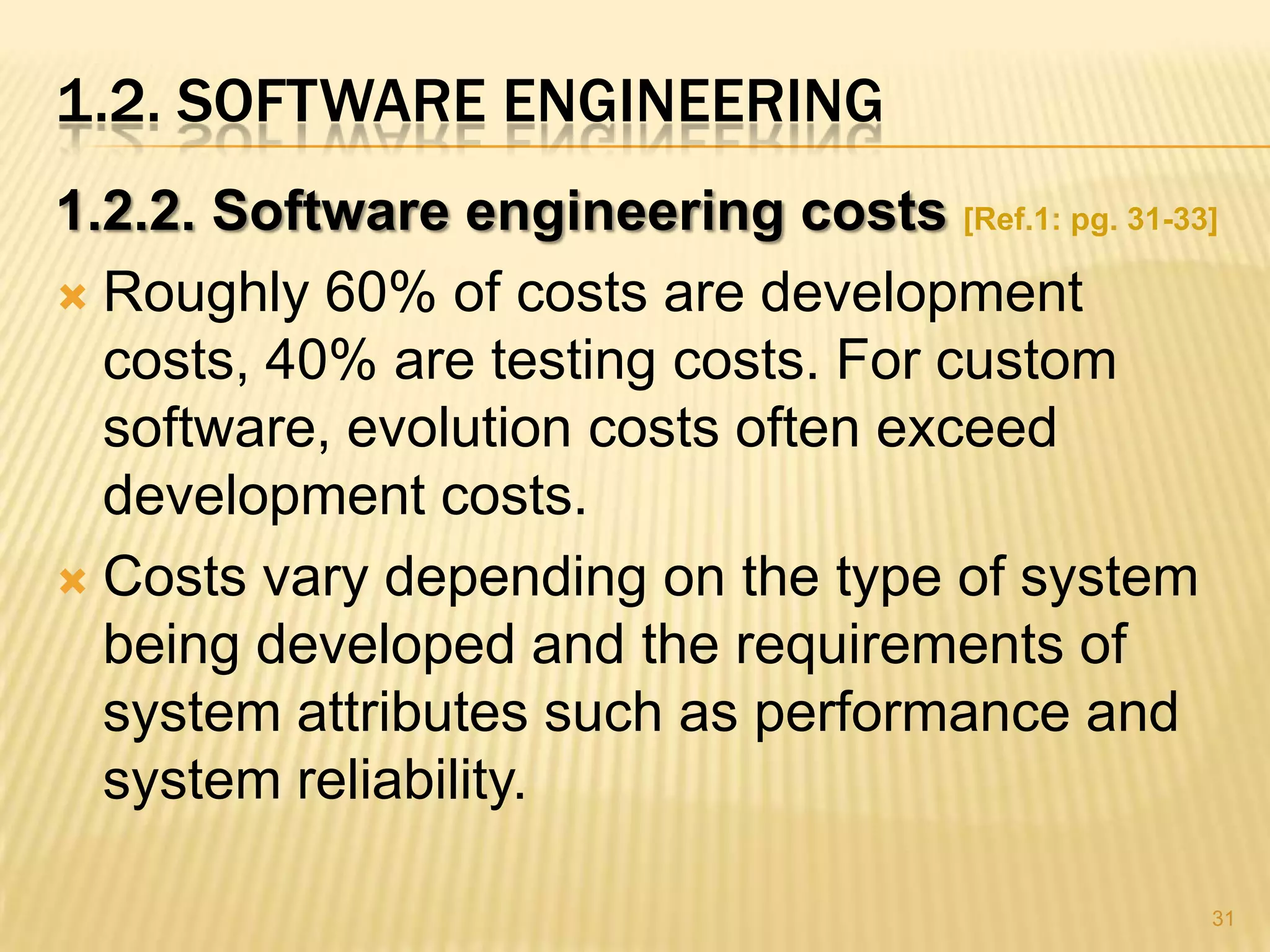 1.2. SOFTWARE ENGINEERING
1.2.2. Software engineering costs [Ref.1: pg. 31-33]
 Roughly 60% of costs are development
  costs, 40% are testing costs. For custom
  software, evolution costs often exceed
  development costs.
 Costs vary depending on the type of system
  being developed and the requirements of
  system attributes such as performance and
  system reliability.

                                                   31
 