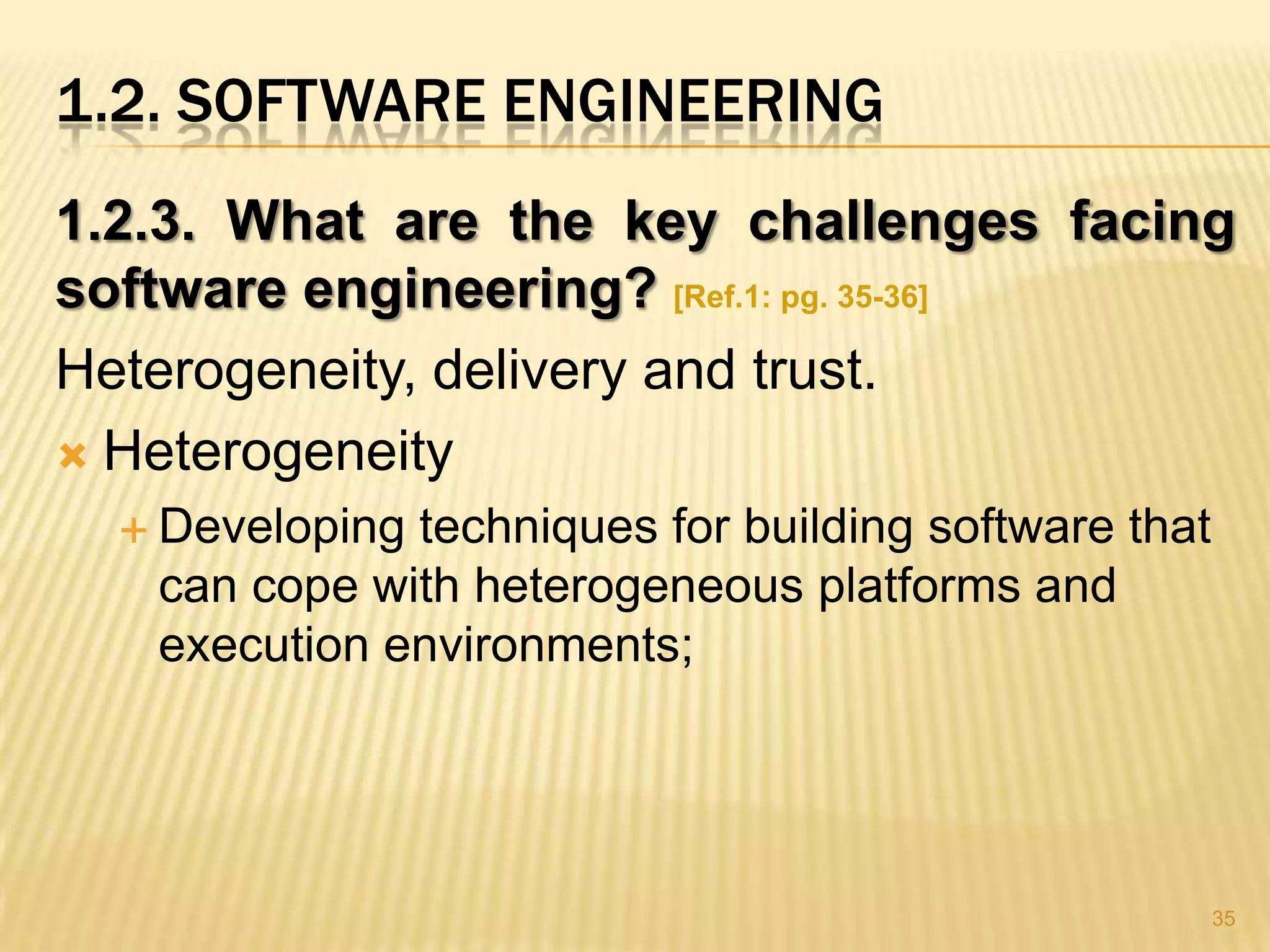 1.2. SOFTWARE ENGINEERING
1.2.3. What are the key challenges facing
software engineering? [Ref.1: pg. 35-36]
Heterogeneity, delivery and trust.
 Heterogeneity
   Developingtechniques for building software that
   can cope with heterogeneous platforms and
   execution environments;




                                                      35
 