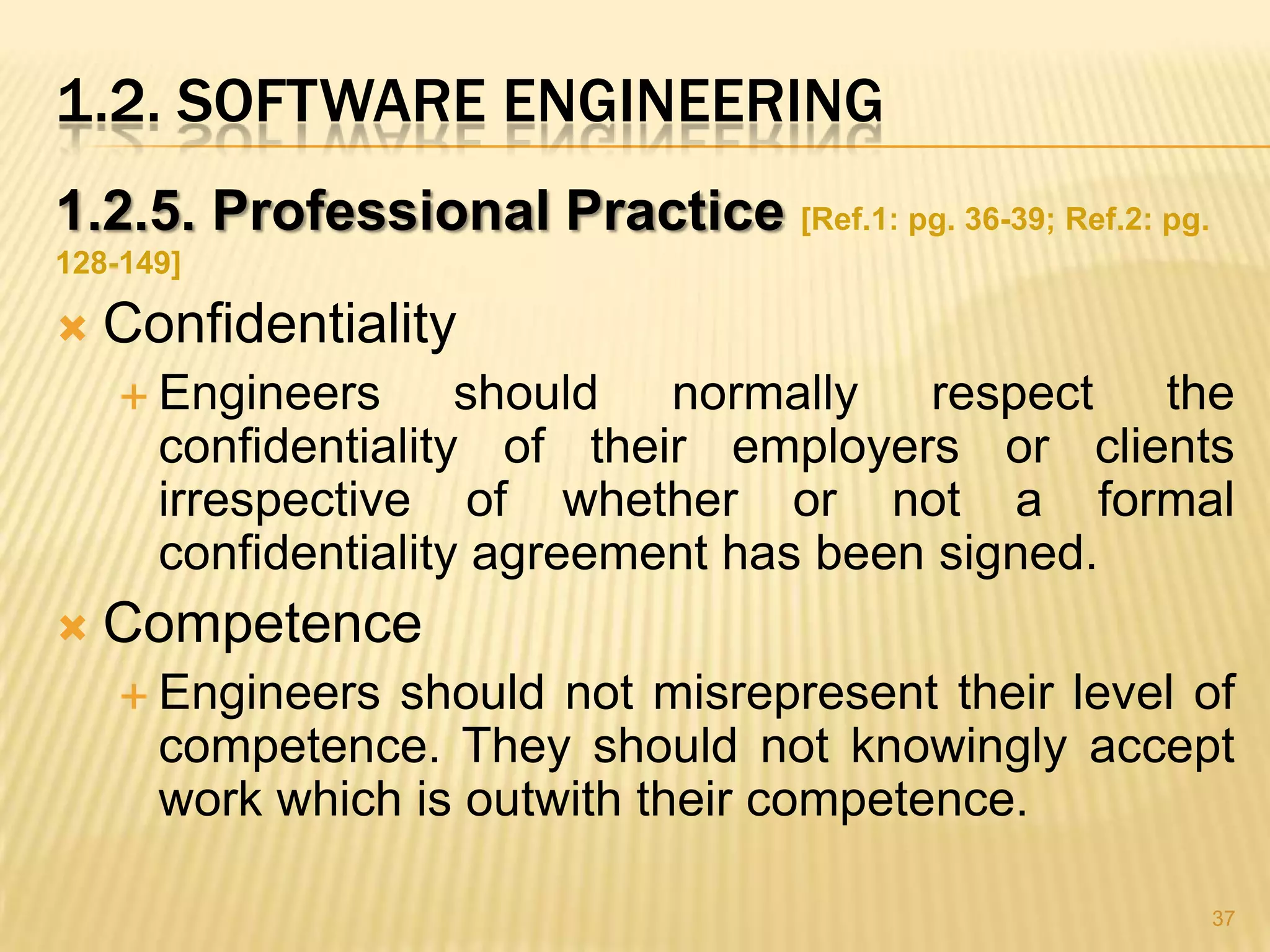 1.2. SOFTWARE ENGINEERING
1.2.5. Professional Practice [Ref.1: pg. 36-39; Ref.2: pg.
128-149]

   Confidentiality
     Engineers      should normally respect the
      confidentiality of their employers or clients
      irrespective of whether or not a formal
      confidentiality agreement has been signed.
   Competence
     Engineers should not misrepresent their level of
      competence. They should not knowingly accept
      work which is outwith their competence.

                                                             37
 