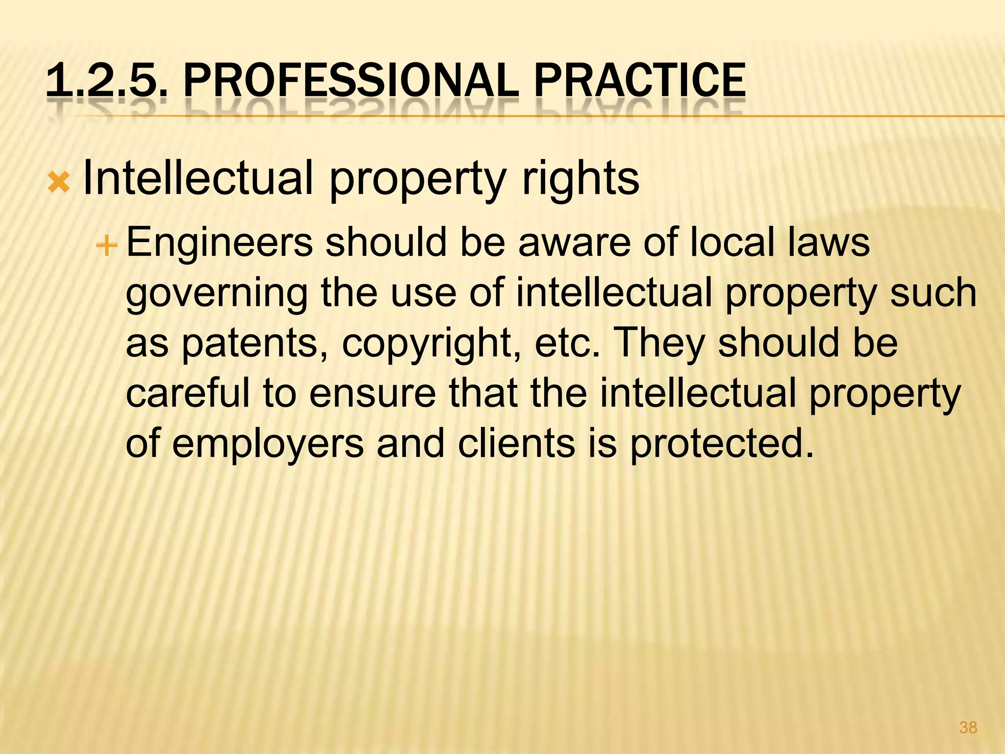 1.2.5. PROFESSIONAL PRACTICE
 Intellectual   property rights
   Engineers   should be aware of local laws
    governing the use of intellectual property such
    as patents, copyright, etc. They should be
    careful to ensure that the intellectual property
    of employers and clients is protected.




                                                  38
 