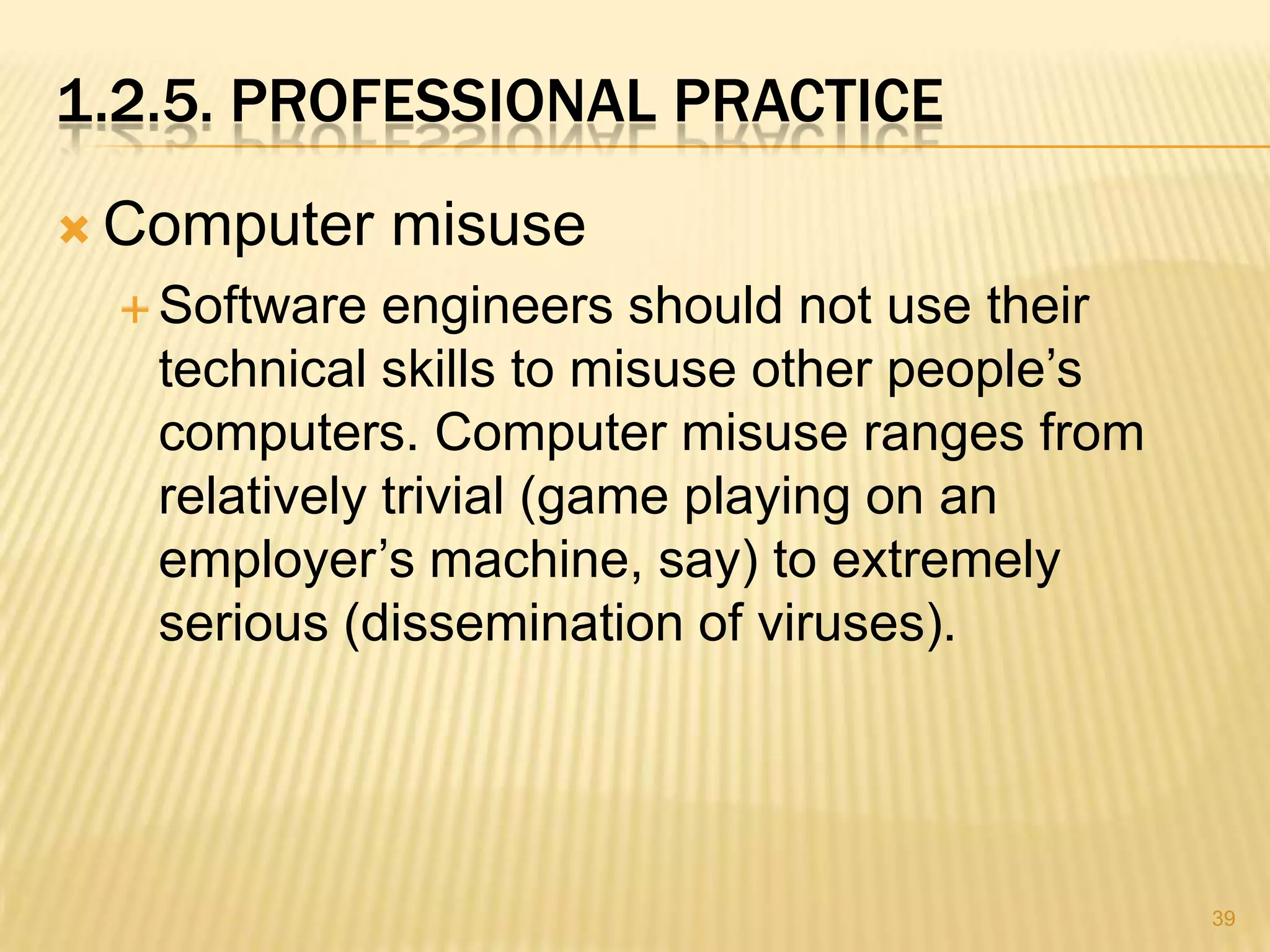 1.2.5. PROFESSIONAL PRACTICE
 Computer     misuse
   Software  engineers should not use their
   technical skills to misuse other people’s
   computers. Computer misuse ranges from
   relatively trivial (game playing on an
   employer’s machine, say) to extremely
   serious (dissemination of viruses).




                                               39
 