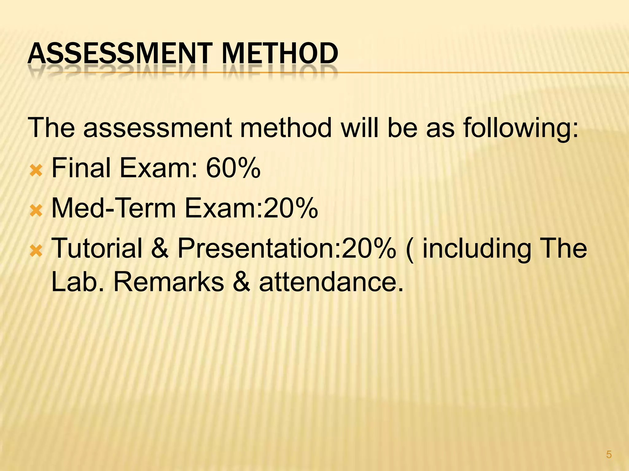 ASSESSMENT METHOD

The assessment method will be as following:
 Final Exam: 60%

 Med-Term Exam:20%

 Tutorial & Presentation:20% ( including The
  Lab. Remarks & attendance.




                                                5
 