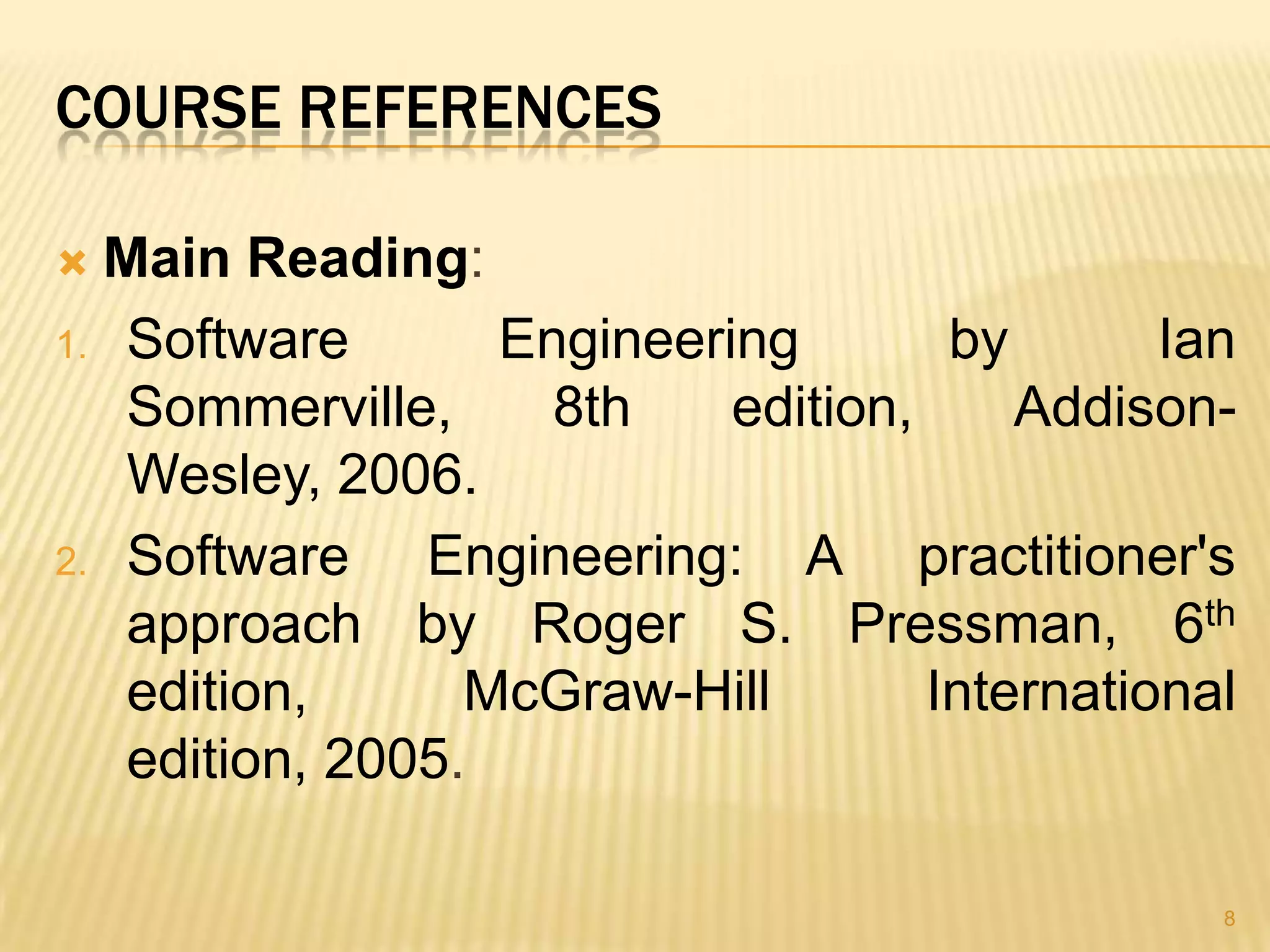 COURSE REFERENCES

 Main Reading:
1. Software       Engineering        by       Ian
   Sommerville,     8th    edition,     Addison-
   Wesley, 2006.
2. Software    Engineering: A practitioner's
   approach by Roger S. Pressman, 6th
   edition,      McGraw-Hill        International
   edition, 2005.

                                                8
 