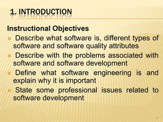 1. INTRODUCTION

Instructional Objectives
 Describe what software is, different types of
  software and software quality attributes
 Describe with the problems associated with
  software and software development
 Define what software engineering is and
  explain why it is important
 State some professional issues related to
  software development

                                              10
 