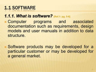 1.1 SOFTWARE
1.1.1. What is software? [Ref.1: pg. 5-6]
 Computer      programs      and         associated
  documentation such as requirements, design
  models and user manuals in addition to data
  structure.

   Software products may be developed for a
    particular customer or may be developed for
    a general market.

                                                   11
 