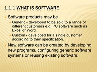 1.1.1 WHAT IS SOFTWARE
   Software products may be
     Generic   - developed to be sold to a range of
      different customers e.g. PC software such as
      Excel or Word.
     Custom - developed for a single customer
      according to their specification.
   New software can be created by developing
    new programs, configuring generic software
    systems or reusing existing software.


                                                       12
 