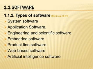 1.1 SOFTWARE
1.1.2. Types of software [Ref.2: pg. 40-41]
 System software

 Application Software.

 Engineering and scientific software

 Embedded software

 Product-line software.

 Web-based software

 Artificial intelligence software


                                              13
 