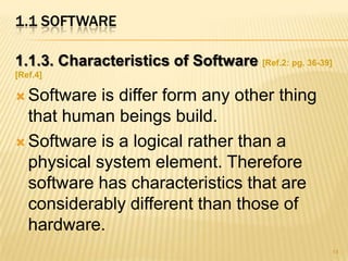 1.1 SOFTWARE

1.1.3. Characteristics of Software [Ref.2: pg. 36-39]
[Ref.4]

 Software  is differ form any other thing
  that human beings build.
 Software is a logical rather than a
  physical system element. Therefore
  software has characteristics that are
  considerably different than those of
  hardware.
                                                    14
 