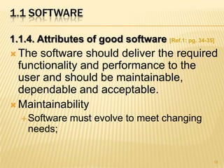 1.1 SOFTWARE

1.1.4. Attributes of good software [Ref.1: pg. 34-35]
 The software should deliver the required
  functionality and performance to the
  user and should be maintainable,
  dependable and acceptable.
 Maintainability
   Software   must evolve to meet changing
    needs;


                                                    18
 