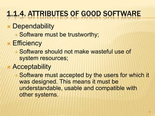 1.1.4. ATTRIBUTES OF GOOD SOFTWARE
   Dependability
     Software   must be trustworthy;
   Efficiency
     Software should not make wasteful use of
      system resources;
   Acceptability
     Software  must accepted by the users for which it
      was designed. This means it must be
      understandable, usable and compatible with
      other systems.

                                                      19
 