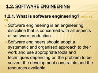 1.2. SOFTWARE ENGINEERING
1.2.1. What is software engineering? [Ref.1: pg.
29]

 Software engineering is an engineering
  discipline that is concerned with all aspects
  of software production.
 Software engineers should adopt a
  systematic and organised approach to their
  work and use appropriate tools and
  techniques depending on the problem to be
  solved, the development constraints and the
  resources available.                             25
 