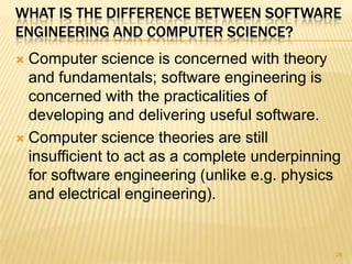 WHAT IS THE DIFFERENCE BETWEEN SOFTWARE
ENGINEERING AND COMPUTER SCIENCE?
 Computer science is concerned with theory
  and fundamentals; software engineering is
  concerned with the practicalities of
  developing and delivering useful software.
 Computer science theories are still
  insufficient to act as a complete underpinning
  for software engineering (unlike e.g. physics
  and electrical engineering).


                                               26
 