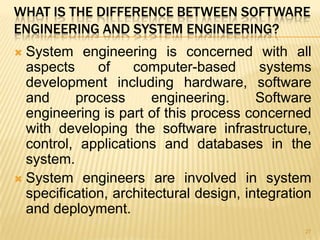 WHAT IS THE DIFFERENCE BETWEEN SOFTWARE
ENGINEERING AND SYSTEM ENGINEERING?
 System engineering is concerned with all
  aspects     of    computer-based        systems
  development including hardware, software
  and     process      engineering.      Software
  engineering is part of this process concerned
  with developing the software infrastructure,
  control, applications and databases in the
  system.
 System engineers are involved in system
  specification, architectural design, integration
  and deployment.
                                                27
 