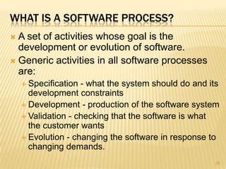 WHAT IS A SOFTWARE PROCESS?
 A set of activities whose goal is the
  development or evolution of software.
 Generic activities in all software processes
  are:
     Specification - what the system should do and its
      development constraints
     Development - production of the software system
     Validation - checking that the software is what
      the customer wants
     Evolution - changing the software in response to
      changing demands.
                                                      28
 