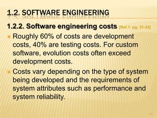1.2. SOFTWARE ENGINEERING
1.2.2. Software engineering costs [Ref.1: pg. 31-33]
 Roughly 60% of costs are development
  costs, 40% are testing costs. For custom
  software, evolution costs often exceed
  development costs.
 Costs vary depending on the type of system
  being developed and the requirements of
  system attributes such as performance and
  system reliability.

                                                   31
 