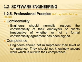 1.2. SOFTWARE ENGINEERING
1.2.5. Professional Practice [Ref.1: pg. 36-39; Ref.2: pg.
128-149]

   Confidentiality
     Engineers      should normally respect the
      confidentiality of their employers or clients
      irrespective of whether or not a formal
      confidentiality agreement has been signed.
   Competence
     Engineers should not misrepresent their level of
      competence. They should not knowingly accept
      work which is outwith their competence.

                                                             37
 