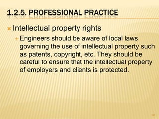 1.2.5. PROFESSIONAL PRACTICE
 Intellectual   property rights
   Engineers   should be aware of local laws
    governing the use of intellectual property such
    as patents, copyright, etc. They should be
    careful to ensure that the intellectual property
    of employers and clients is protected.




                                                  38
 