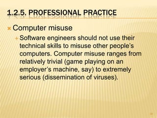 1.2.5. PROFESSIONAL PRACTICE
 Computer     misuse
   Software  engineers should not use their
   technical skills to misuse other people’s
   computers. Computer misuse ranges from
   relatively trivial (game playing on an
   employer’s machine, say) to extremely
   serious (dissemination of viruses).




                                               39
 