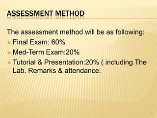 ASSESSMENT METHOD

The assessment method will be as following:
 Final Exam: 60%

 Med-Term Exam:20%

 Tutorial & Presentation:20% ( including The
  Lab. Remarks & attendance.




                                                5
 