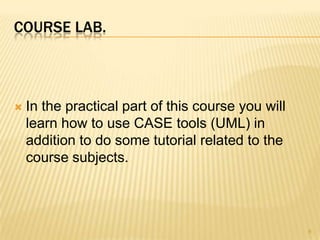 COURSE LAB.



   In the practical part of this course you will
    learn how to use CASE tools (UML) in
    addition to do some tutorial related to the
    course subjects.




                                                    6
 