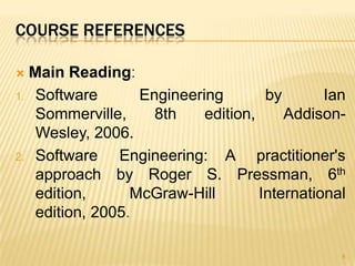 COURSE REFERENCES

 Main Reading:
1. Software       Engineering        by       Ian
   Sommerville,     8th    edition,     Addison-
   Wesley, 2006.
2. Software    Engineering: A practitioner's
   approach by Roger S. Pressman, 6th
   edition,      McGraw-Hill        International
   edition, 2005.

                                                8
 