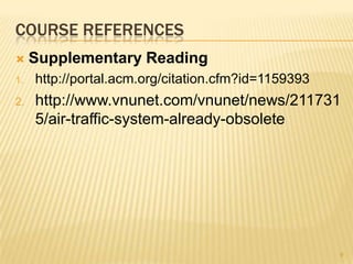 COURSE REFERENCES
    Supplementary Reading
1.   http://portal.acm.org/citation.cfm?id=1159393
2.   http://www.vnunet.com/vnunet/news/211731
     5/air-traffic-system-already-obsolete




                                                     9
 