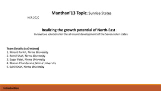 Manthan’13 Topic: Sunrise States
NER 2020
Team Details: (se7enbros)
1. Mirant Parikh, Nirma University
2. Romil Shah, Nirma University
3. Sagar Patel, Nirma University
4. Manan Chandarana, Nirma University
5. Sahil Shah, Nirma University
Realizing the growth potential of North-East
Innovative solutions for the all-round development of the Seven sister states
Introduction
 