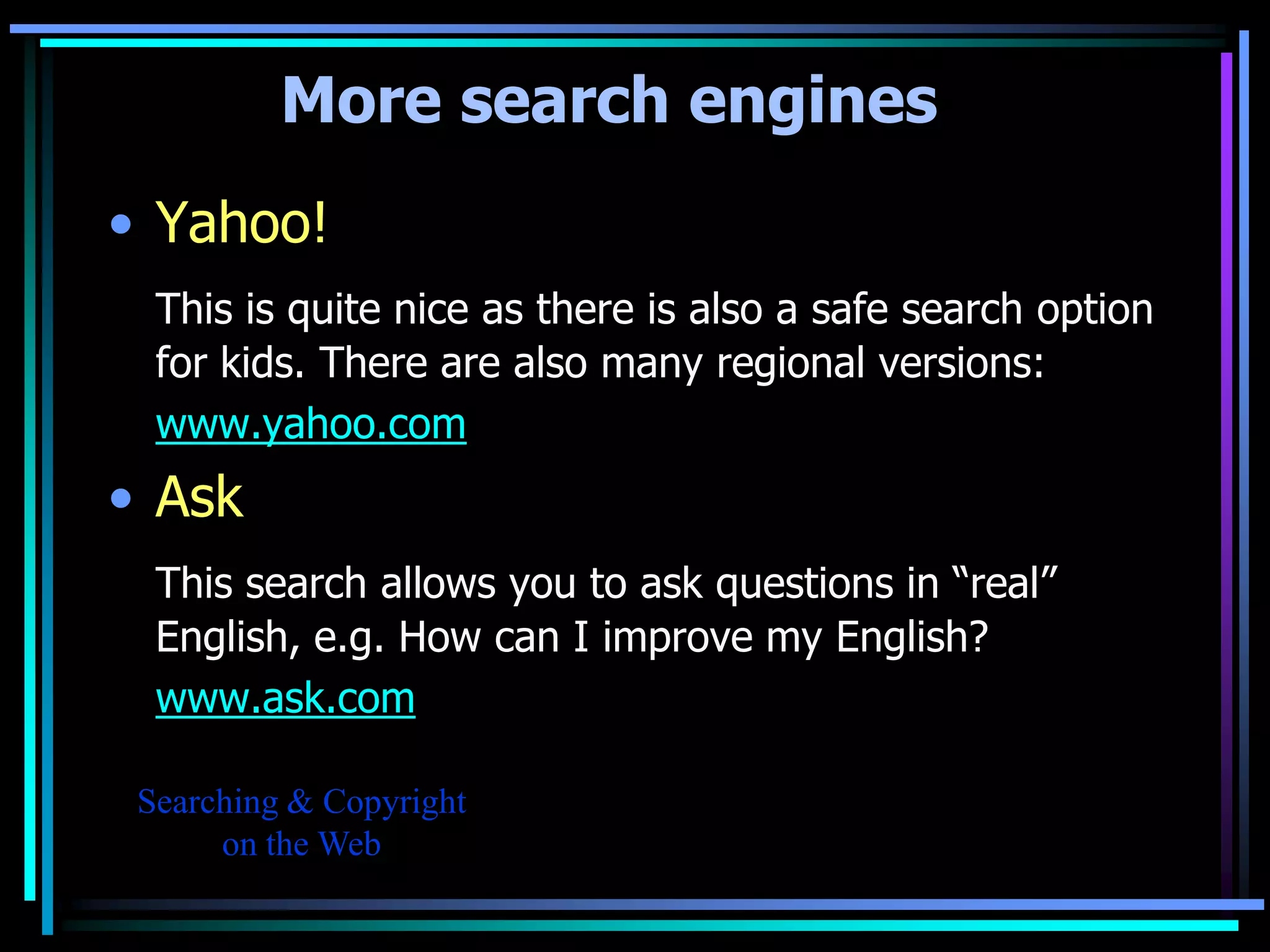 More search engines
• Yahoo!
  This is quite nice as there is also a safe search option
  for kids. There are also many regional versions:
  www.yahoo.com
• Ask
  This search allows you to ask questions in “real”
  English, e.g. How can I improve my English?
  www.ask.com

 Searching & Copyright
      on the Web
 