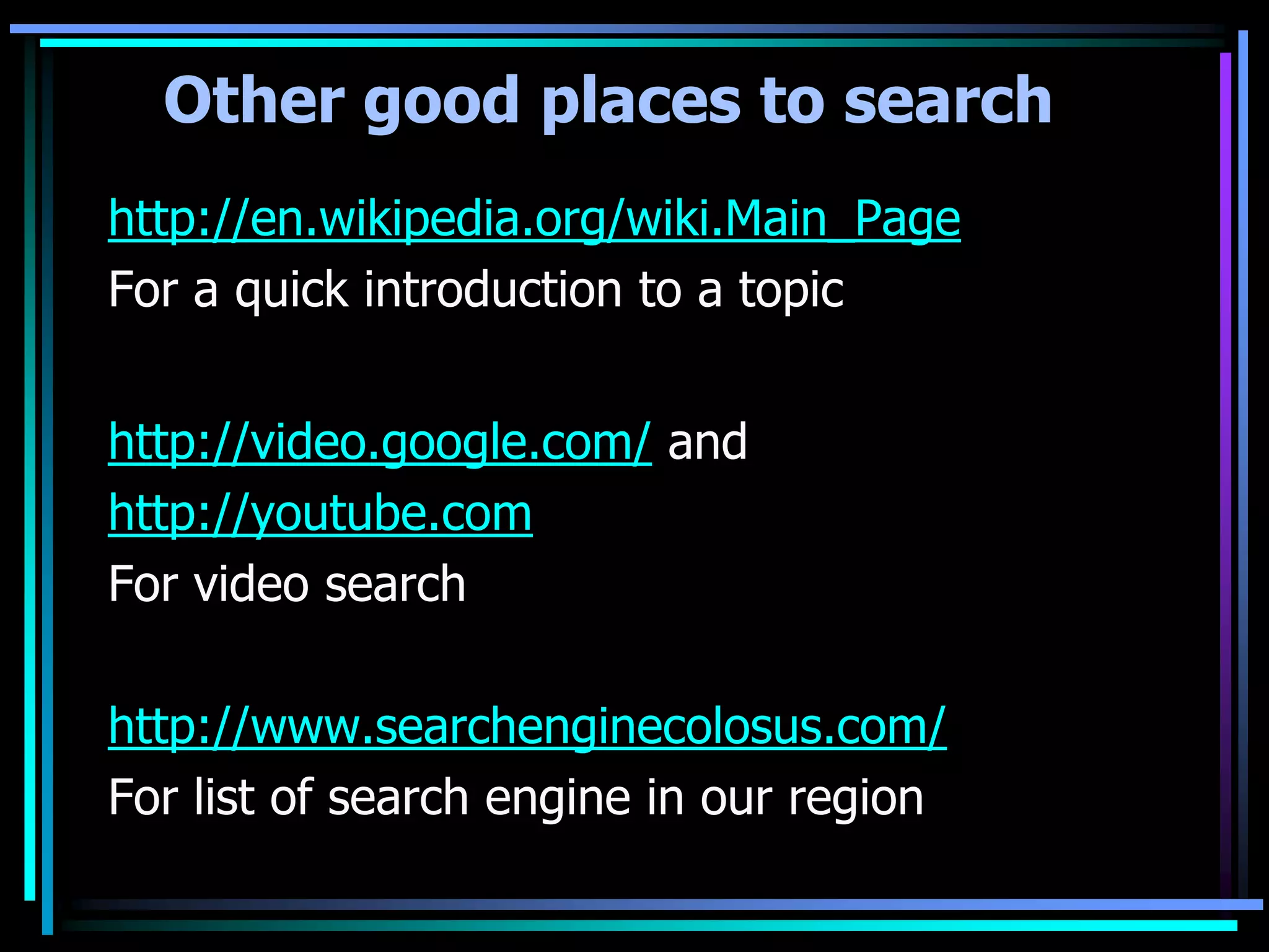 Other good places to search
http://en.wikipedia.org/wiki.Main_Page
For a quick introduction to a topic


http://video.google.com/ and
http://youtube.com
For video search

http://www.searchenginecolosus.com/
For list of search engine in our region
 